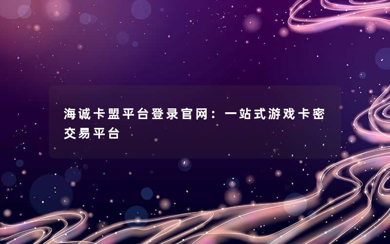 海诚卡盟平台登录官网：一站式游戏卡密交易平台