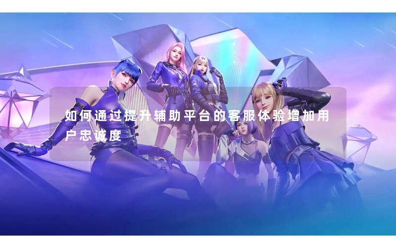 如何通过提升辅助平台的客服体验增加用户忠诚度
