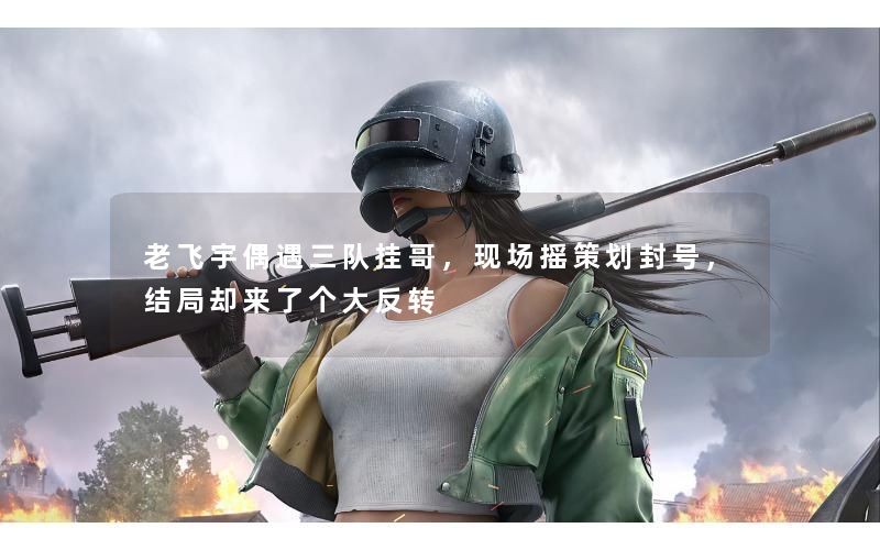 老飞宇偶遇三队挂哥，现场摇策划封号，结局却来了个大反转